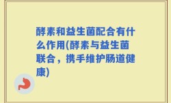 酵素和益生菌配合有什么作用(酵素与益生菌联合，携手维护肠道健康)