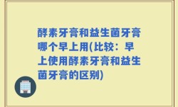 酵素牙膏和益生菌牙膏哪个早上用(比较：早上使用酵素牙膏和益生菌牙膏的区别)