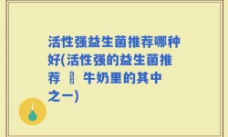 活性强益生菌推荐哪种好(活性强的益生菌推荐 – 牛奶里的其中之一)