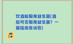 饮酒能服用益生菌(酒后可否服用益生菌？一篇指南告诉你)