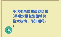 莘琪水果益生菌钛价格(莘琪水果益生菌钛价格大波动，你知道吗？)