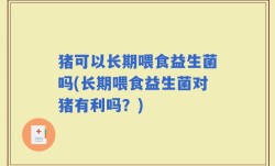 猪可以长期喂食益生菌吗(长期喂食益生菌对猪有利吗？)