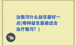 治腹泻什么益生菌好一点(哪种益生菌最适合治疗腹泻？)