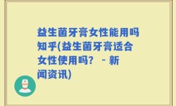 益生菌牙膏女性能用吗知乎(益生菌牙膏适合女性使用吗？ - 新闻资讯)