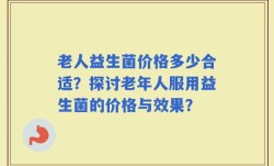 老人益生菌价格多少合适？探讨老年人服用益生菌的价格与效果？