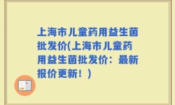 上海市儿童药用益生菌批发价(上海市儿童药用益生菌批发价：最新报价更新！)