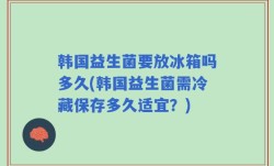 韩国益生菌要放冰箱吗多久(韩国益生菌需冷藏保存多久适宜？)