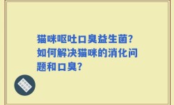 猫咪呕吐口臭益生菌？如何解决猫咪的消化问题和口臭？