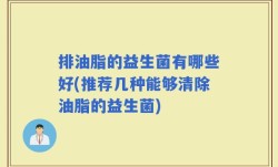排油脂的益生菌有哪些好(推荐几种能够清除油脂的益生菌)