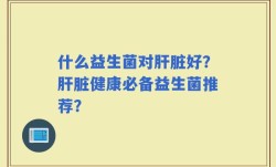 什么益生菌对肝脏好？肝脏健康必备益生菌推荐？