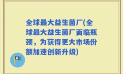 全球最大益生菌厂(全球最大益生菌厂面临瓶颈，为获得更大市场份额加速创新升级)