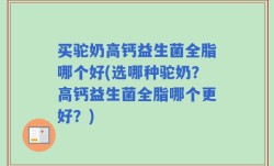 买驼奶高钙益生菌全脂哪个好(选哪种驼奶？高钙益生菌全脂哪个更好？)