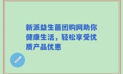 新派益生菌团购网助你健康生活，轻松享受优质产品优惠