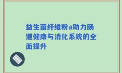益生菌纤维粉a助力肠道健康与消化系统的全面提升