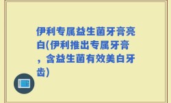 伊利专属益生菌牙膏亮白(伊利推出专属牙膏，含益生菌有效美白牙齿)