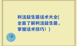 利活益生菌话术大全(全面了解利活益生菌，掌握话术技巧！)