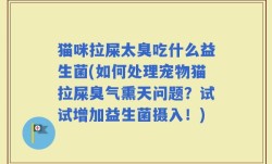 猫咪拉屎太臭吃什么益生菌(如何处理宠物猫拉屎臭气熏天问题？试试增加益生菌摄入！)