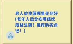老人益生菌哪里买到好(老年人适合吃哪些优质益生菌？推荐购买途径！)