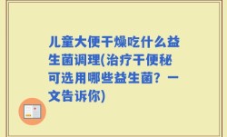 儿童大便干燥吃什么益生菌调理(治疗干便秘可选用哪些益生菌？一文告诉你)