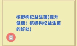 槟榔枸杞益生菌(提升健康！槟榔枸杞益生菌的好处)
