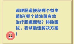 调理肠道便秘哪个益生菌好(哪个益生菌有效治疗肠道便秘？排除困扰，尝试最佳解决方案)