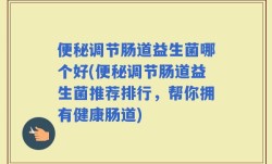 便秘调节肠道益生菌哪个好(便秘调节肠道益生菌推荐排行，帮你拥有健康肠道)