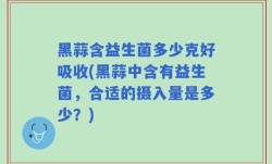 黑蒜含益生菌多少克好吸收(黑蒜中含有益生菌，合适的摄入量是多少？)