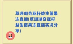 草珊瑚奇亚籽益生菌果冻直播(草珊瑚奇亚籽益生菌果冻直播实况分享)