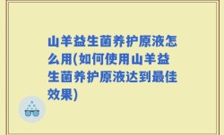 山羊益生菌养护原液怎么用(如何使用山羊益生菌养护原液达到最佳效果)