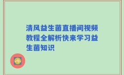 清风益生菌直播间视频教程全解析快来学习益生菌知识