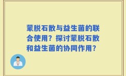蒙脱石散与益生菌的联合使用？探讨蒙脱石散和益生菌的协同作用？