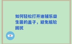 如何轻松打开迪辅乐益生菌的盖子，避免尴尬困扰