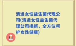 清远女性益生菌代理公司(清远女性益生菌代理公司换新，全方位呵护女性健康)