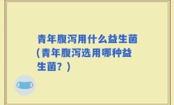 青年腹泻用什么益生菌(青年腹泻选用哪种益生菌？)
