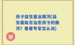 孩子益生菌治腹泻(益生菌能否治愈孩子的腹泻？看看专家怎么说)