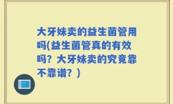 大牙妹卖的益生菌管用吗(益生菌管真的有效吗？大牙妹卖的究竟靠不靠谱？)