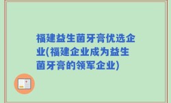 福建益生菌牙膏优选企业(福建企业成为益生菌牙膏的领军企业)