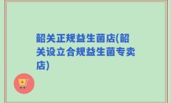 韶关正规益生菌店(韶关设立合规益生菌专卖店)
