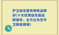 护卫益生菌有哪些品牌好(十大优质益生菌品牌推荐，全方位为您守卫肠道健康)