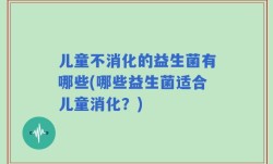 儿童不消化的益生菌有哪些(哪些益生菌适合儿童消化？)