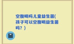 空腹喝吗儿童益生菌(孩子可以空腹喝益生菌吗？)