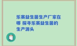 乐赛益生菌生产厂家在哪 探寻乐赛益生菌的生产源头