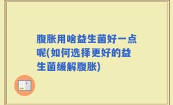 腹胀用啥益生菌好一点呢(如何选择更好的益生菌缓解腹胀)