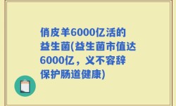 俏皮羊6000亿活的益生菌(益生菌市值达6000亿，义不容辞保护肠道健康)