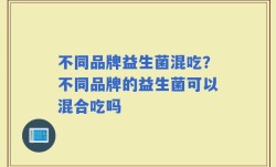 不同品牌益生菌混吃？不同品牌的益生菌可以混合吃吗