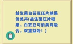 益生菌白芸豆压片糖果俏美卉(益生菌压片糖果，白芸豆与俏美卉融合，双重益处！)