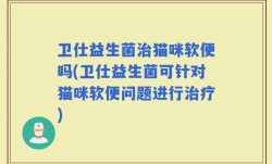 卫仕益生菌治猫咪软便吗(卫仕益生菌可针对猫咪软便问题进行治疗)