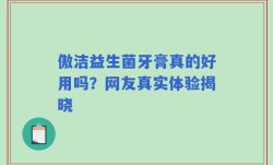 傲洁益生菌牙膏真的好用吗？网友真实体验揭晓