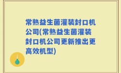 常熟益生菌灌装封口机公司(常熟益生菌灌装封口机公司更新推出更高效机型)