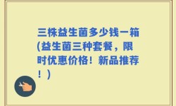 三株益生菌多少钱一箱(益生菌三种套餐，限时优惠价格！新品推荐！)